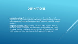 DEFINATIONS
 Accelerated testing : Studies designated to increase the rate of chemical
degradation or physical change of an active drug substance or drug product by
using exaggerated storage conditions as part of the formal, definitive, storage
program.
 Long-term (real time) Testing: Stability evaluation of the physical, chemical,
biological, and microbiological characteristics of a drug product and a drug
substance, covering the expected duration of the shelf life and retest period,
which are claimed in the submission and will appear on the labeling.
 