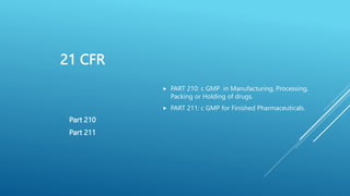 21 CFR
 PART 210: c GMP in Manufacturing, Processing,
Packing or Holding of drugs.
 PART 211: c GMP for Finished Pharmaceuticals.
Part 210
Part 211
 