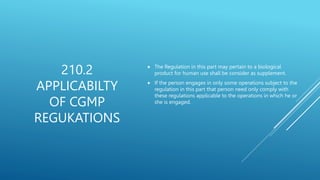  The Regulation in this part may pertain to a biological
product for human use shall be consider as supplement.
 If the person engages in only some operations subject to the
regulation in this part that person need only comply with
these regulations applicable to the operations in which he or
she is engaged.
210.2
APPLICABILTY
OF CGMP
REGUKATIONS
 