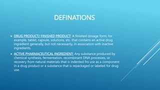 DEFINATIONS
 DRUG PRODUCT/ FINISHED PRODUCT: A finished dosage form, for
example, tablet, capsule, solutions, etc. that contains an active drug
ingredient generally, but not necessarily, in association with inactive
ingredients.
 ACTIVE PHARMACEUTICAL INGREDIENT: Any substance produced by
chemical synthesis, fermentation, recombinant DNA processes, or
recovery from natural materials that is indented fro use as a component
in a drug product or a substance that is repackaged or labeled for drug
use.
 
