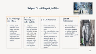 o Sewage, trash,
and other refuse
in and from the
building and
immediate
premises shall be
disposed of in a
safe and sanitary
manner
o Adequate
washing facilities
shall be provided,
including hot and
cold water, soap
or detergent, air
driers or single-
service towels,
and clean toilet
facilities easily
accessible to
working areas
o Clean and sanitary
conditions should be
there
o Free from infection from
rodents, birds, insects,
etc.
o Written procedures for
sanitation & use of
suitable rodenticides,
insecticides, fungicides,
fumigating agents, and
cleaning and sanitizing
agents.
o Any building used in
the manufacture,
processing, packing,
or holding of a drug
product shall be
maintained in a good
state of repair
§ 211.50 Sewage
and refuse.
Subpart C- buildings & facilities
§ 211.52
Washing and
toilet facilities
§ 211.56 Sanitation.
§ 211.58
Maintenance.
12
 