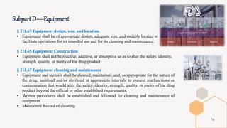 Subpart D—Equipment
13
§ 211.63 Equipment design, size, and location.
• Equipment shall be of appropriate design, adequate size, and suitably located to
facilitate operations for its intended use and for its cleaning and maintenance.
§ 211.65 Equipment Construction
• Equipment shall not be reactive, additive, or absorptive so as to alter the safety, identity,
strength, quality, or purity of the drug product
§ 211.67 Equipment cleaning and maintenance
• Equipment and utensils shall be cleaned, maintained, and, as appropriate for the nature of
the drug, sanitized and/or sterilized at appropriate intervals to prevent malfunctions or
contamination that would alter the safety, identity, strength, quality, or purity of the drug
product beyond the official or other established requirements.
• Written procedures shall be established and followed for cleaning and maintenance of
equipment
• Maintained Record of cleaning
 