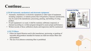 Continue……
14
§ 211.68 Automatic, mechanical, and electronic equipment.
• Automatic, mechanical, or electronic equipment or other types of equipment,
including computers, or related systems that will perform a function satisfactorily,
may be used in the manufacture, processing, packing, and holding of a drug
product.
• If such equipment is so used, it shall be routinely calibrated, inspected, or
checked according to a written program designed to assure proper performance.
• Written records of those calibration checks and inspections shall be maintained.
§ 211.72 Filters.
• Filters for liquid filtration used in the manufacture, processing, or packing of
injectable drug products intended for human use shall not release fibers into
such products.
• The use of an asbestos-containing filter is prohibited.
 