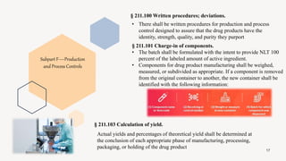 § 211.100 Written procedures; deviations.
17
Subpart F—Production
and Process Controls
• There shall be written procedures for production and process
control designed to assure that the drug products have the
identity, strength, quality, and purity they purport
§ 211.101 Charge-in of components.
• The batch shall be formulated with the intent to provide NLT 100
percent of the labeled amount of active ingredient.
• Components for drug product manufacturing shall be weighed,
measured, or subdivided as appropriate. If a component is removed
from the original container to another, the new container shall be
identified with the following information:
§ 211.103 Calculation of yield.
Actual yields and percentages of theoretical yield shall be determined at
the conclusion of each appropriate phase of manufacturing, processing,
packaging, or holding of the drug product
 