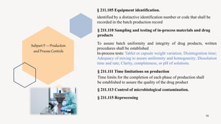 18
§ 211.105 Equipment identification.
identified by a distinctive identification number or code that shall be
recorded in the batch production record
§ 211.110 Sampling and testing of in-process materials and drug
products
To assure batch uniformity and integrity of drug products, written
procedures shall be established
In-process tests: Tablet or capsule weight variation; Disintegration time;
Adequacy of mixing to assure uniformity and homogeneity; Dissolution
time and rate; Clarity, completeness, or pH of solutions.
§ 211.111 Time limitations on production
Time limits for the completion of each phase of production shall
be established to assure the quality of the drug product
§ 211.113 Control of microbiological contamination.
§ 211.115 Reprocessing
Subpart F—Production
and Process Controls
 