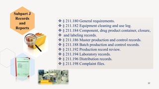  § 211.180 General requirements.
 § 211.182 Equipment cleaning and use log.
 § 211.184 Component, drug product container, closure,
 and labeling records.
 § 211.186 Master production and control records.
 § 211.188 Batch production and control records.
 § 211.192 Production record review.
 § 211.194 Laboratory records.
 § 211.196 Distribution records.
 § 211.198 Complaint files.
22
Subpart J
Records
and
Reports
 