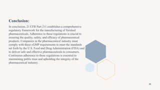 Conclusion:
In conclusion, 21 CFR Part 211 establishes a comprehensive
regulatory framework for the manufacturing of finished
pharmaceuticals. Adherence to these regulations is crucial to
ensuring the quality, safety, and efficacy of pharmaceutical
products. Companies in the pharmaceutical industry must
comply with these cGMP requirements to meet the standards
set forth by the U.S. Food and Drug Administration (FDA) and
to deliver safe and effective pharmaceuticals to consumers.
Continuous adherence to these regulations is essential to
maintaining public trust and upholding the integrity of the
pharmaceutical industry.
24
 