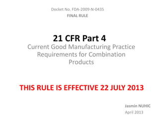 21 CFR Part 4
Current Good Manufacturing Practice
Requirements for Combination
Products
Docket No. FDA-2009-N-0435
FINAL RULE
Jasmin NUHIC
April 2013
THIS RULE IS EFFECTIVE 22 JULY 2013
 