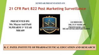 SEMINAR PRESENTATION ON
21 CFR Part 822 Post Marketing Surveillance
R. C. PATELINSTITUTE OF PHARMACEUTICAL EDUCATION AND RESEARCH
PRESENTED BY:
Mr. MayurAnil Patil
M.PHARM 1ST YEAR
MRA09
GUIDED BY :
DR. P. P. NERKAR
PROFESSORAND
HEAD OF RADEPARTMENT
 