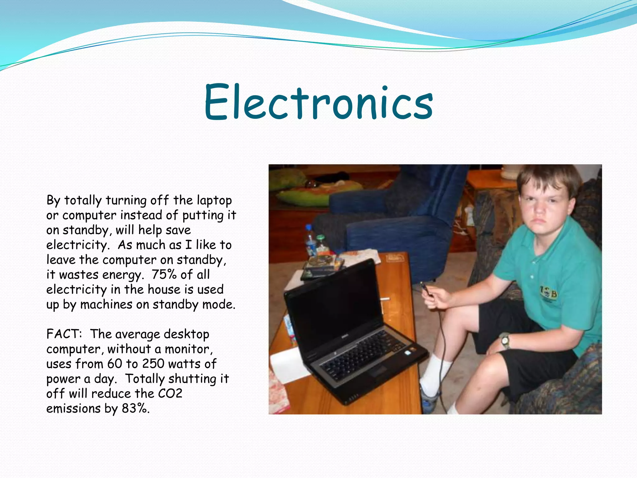 ElectronicsBy totally turning off the laptop or computer instead of putting it on standby, will help save electricity.  As much as I like to leave the computer on standby, it wastes energy.  75% of all electricity in the house is used up by machines on standby mode.  FACT:  The average desktop computer, without a monitor, uses from 60 to 250 watts of power a day.  Totally shutting it off will reduce the CO2 emissions by 83%.