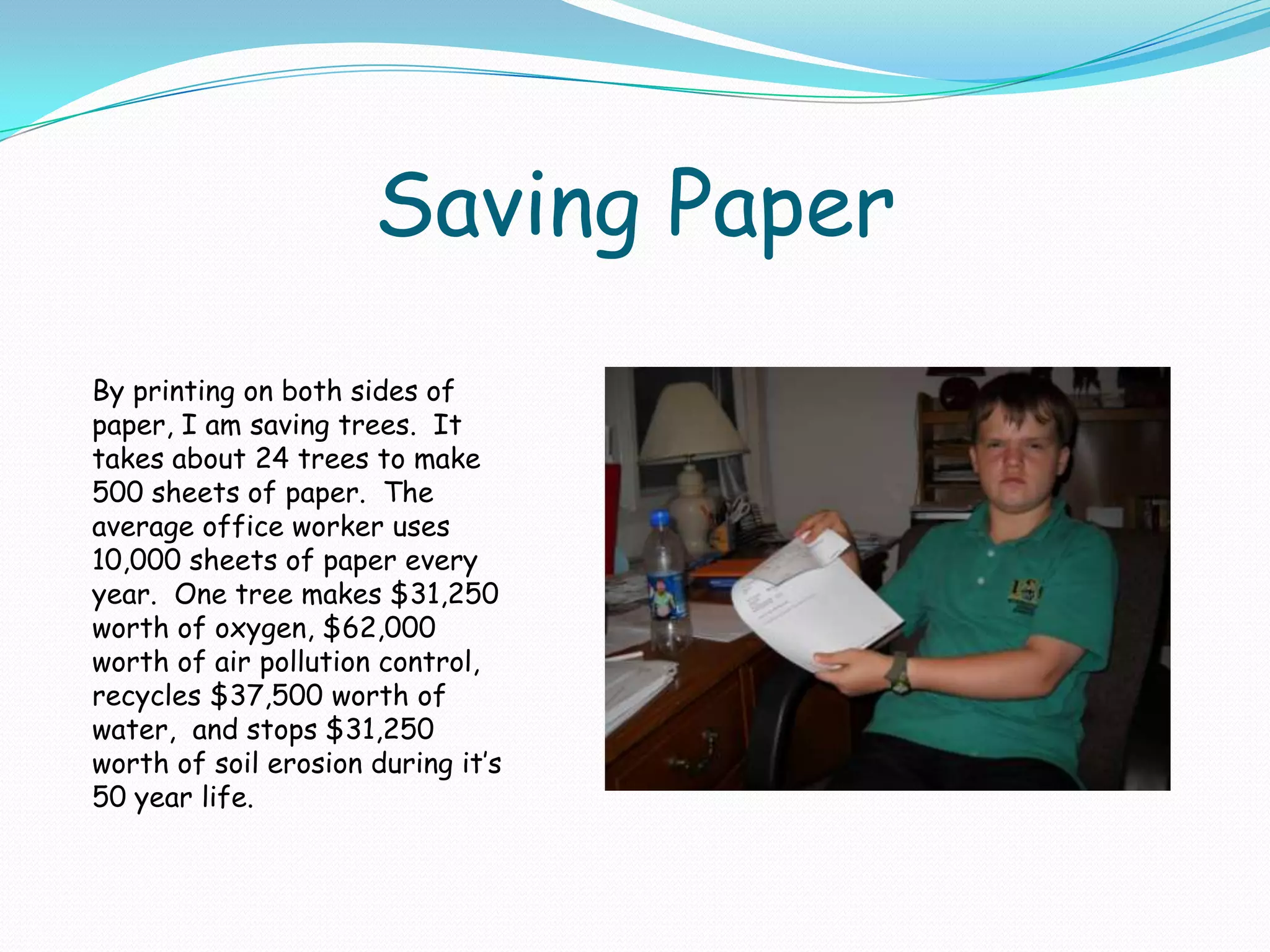 Saving PaperBy printing on both sides of paper, I am saving trees.  It takes about 24 trees to make 500 sheets of paper.  The average office worker uses 10,000 sheets of paper every year.  One tree makes $31,250 worth of oxygen, $62,000 worth of air pollution control, recycles $37,500 worth of water,  and stops $31,250 worth of soil erosion during it’s 50 year life.