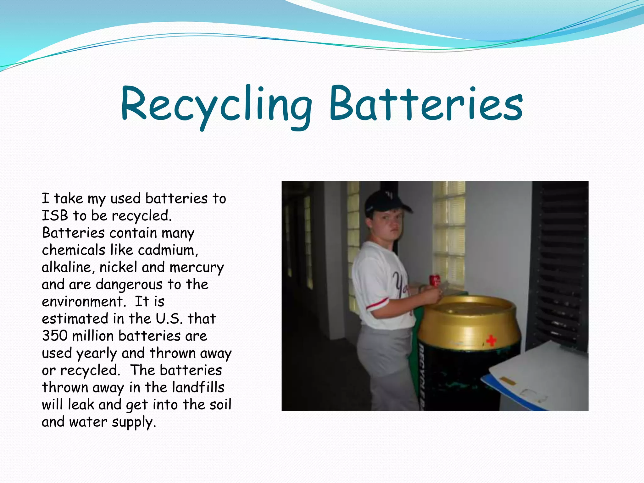 Recycling BatteriesI take my used batteries to ISB to be recycled.  Batteries contain many chemicals like cadmium, alkaline, nickel and mercury and are dangerous to the environment.  It is estimated in the U.S. that 350 million batteries are used yearly and thrown away or recycled.  The batteries thrown away in the landfills will leak and get into the soil and water supply.