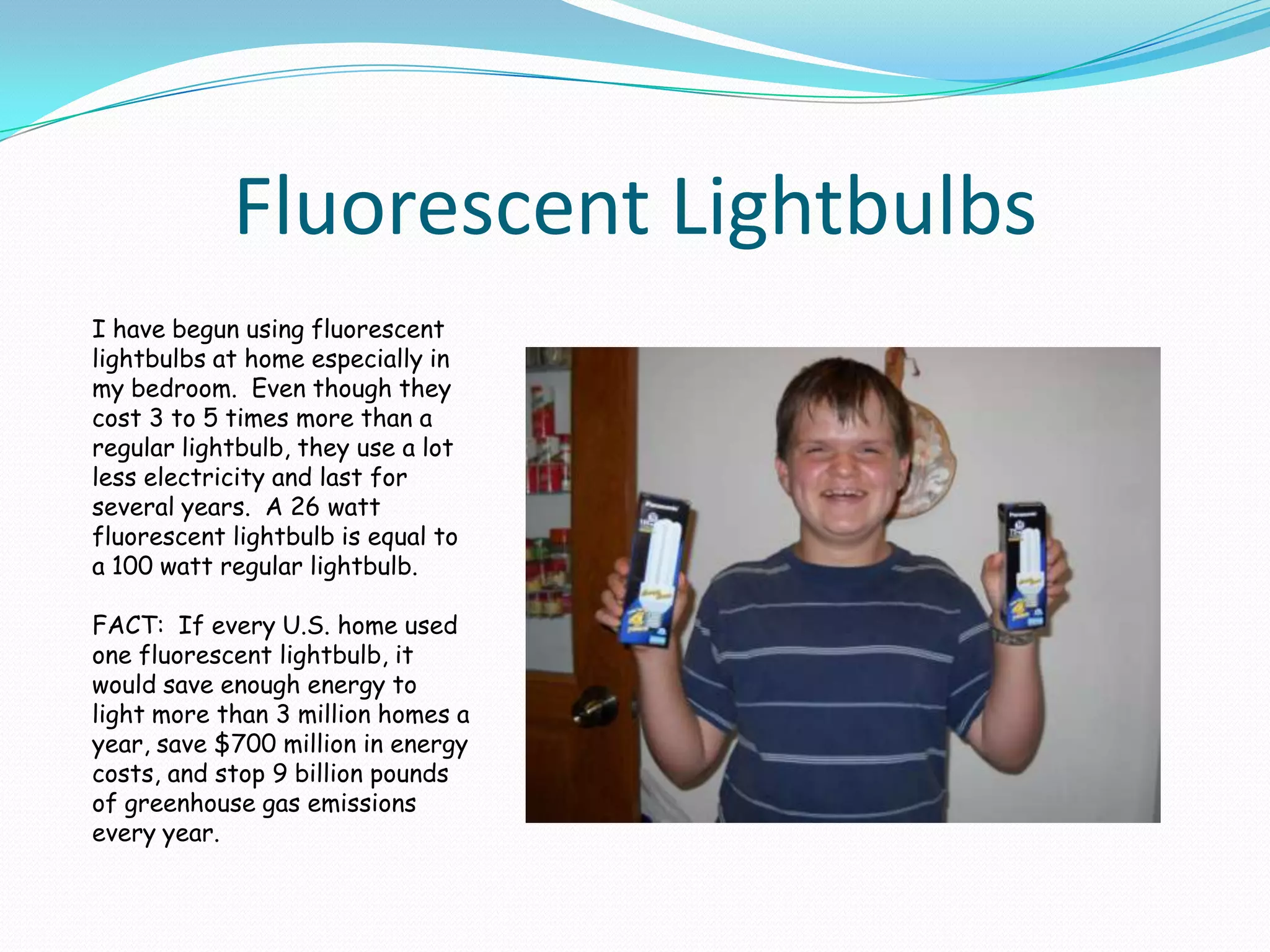 Fluorescent LightbulbsI have begun using fluorescent lightbulbs at home especially in my bedroom.  Even though they cost 3 to 5 times more than a regular lightbulb, they use a lot less electricity and last for several years.  A 26 watt fluorescent lightbulb is equal to a 100 watt regular lightbulb.  FACT:  If every U.S. home used one fluorescent lightbulb, it would save enough energy to light more than 3 million homes a year, save $700 million in energy costs, and stop 9 billion pounds of greenhouse gas emissions every year.