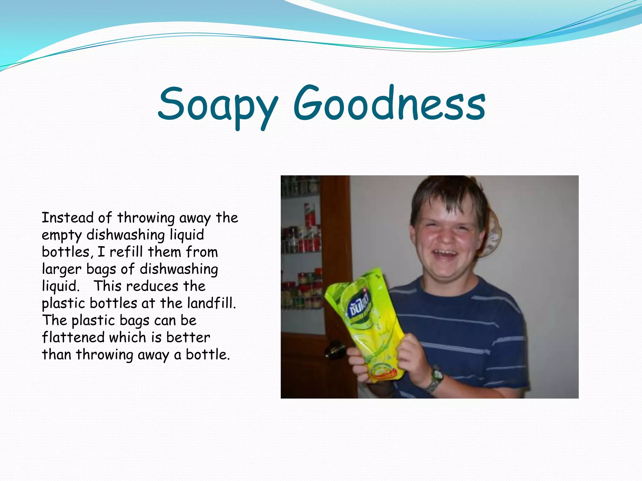 Soapy GoodnessInstead of throwing away the empty dishwashing liquid bottles, I refill them from larger bags of dishwashing liquid.   This reduces the plastic bottles at the landfill.  The plastic bags can be flattened which is better than throwing away a bottle.
