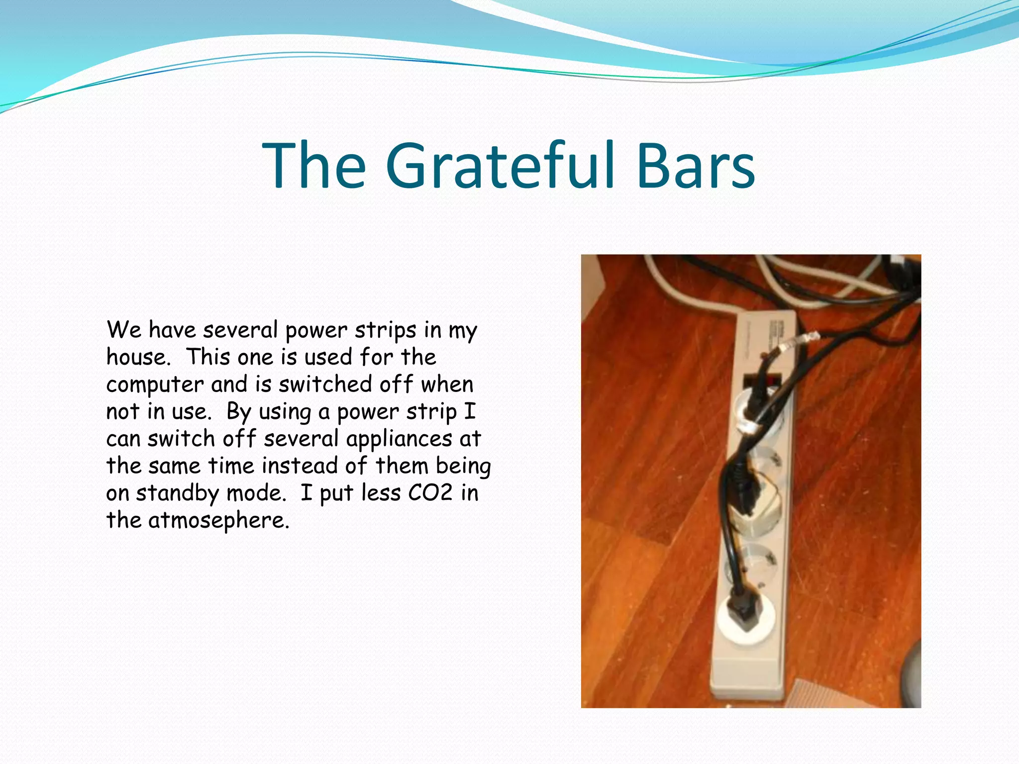 The Grateful BarsWe have several power strips in my house.  This one is used for the computer and is switched off when not in use.  By using a power strip I can switch off several appliances at the same time instead of them being on standby mode.  I put less CO2 in the atmosephere.