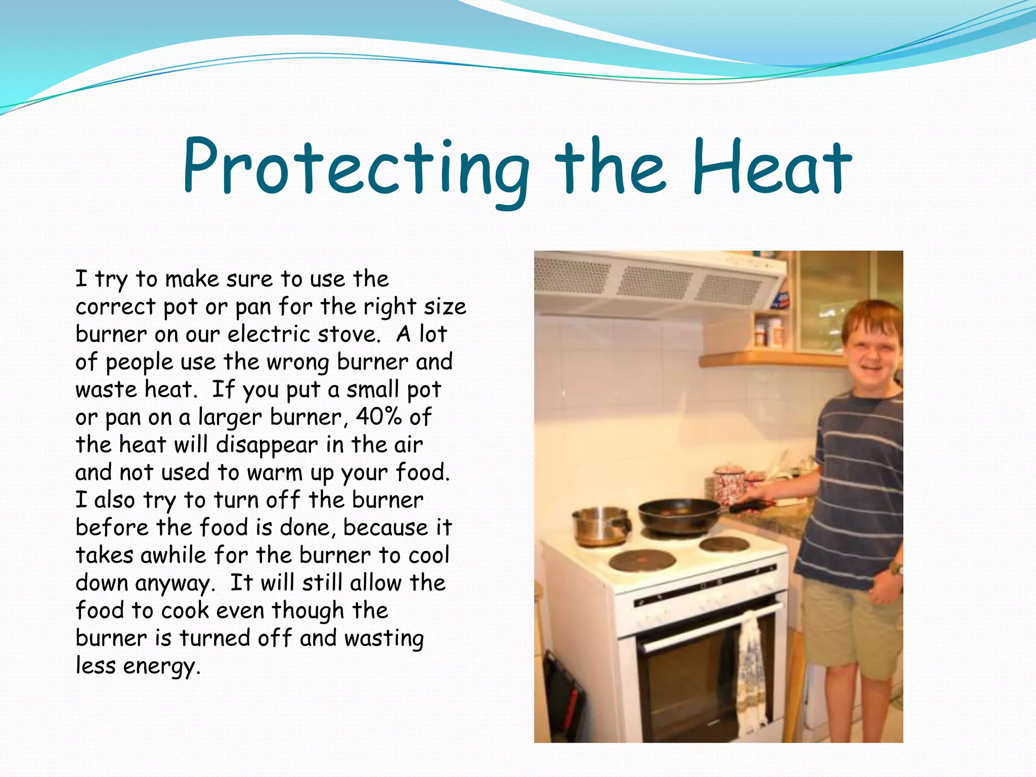 Protecting the HeatI try to make sure to use the correct pot or pan for the right size burner on our electric stove.  A lot of people use the wrong burner and waste heat.  If you put a small pot or pan on a larger burner, 40% of the heat will disappear in the air and not used to warm up your food.  I also try to turn off the burner before the food is done, because it takes awhile for the burner to cool down anyway.  It will still allow the food to cook even though the burner is turned off and wasting less energy. 