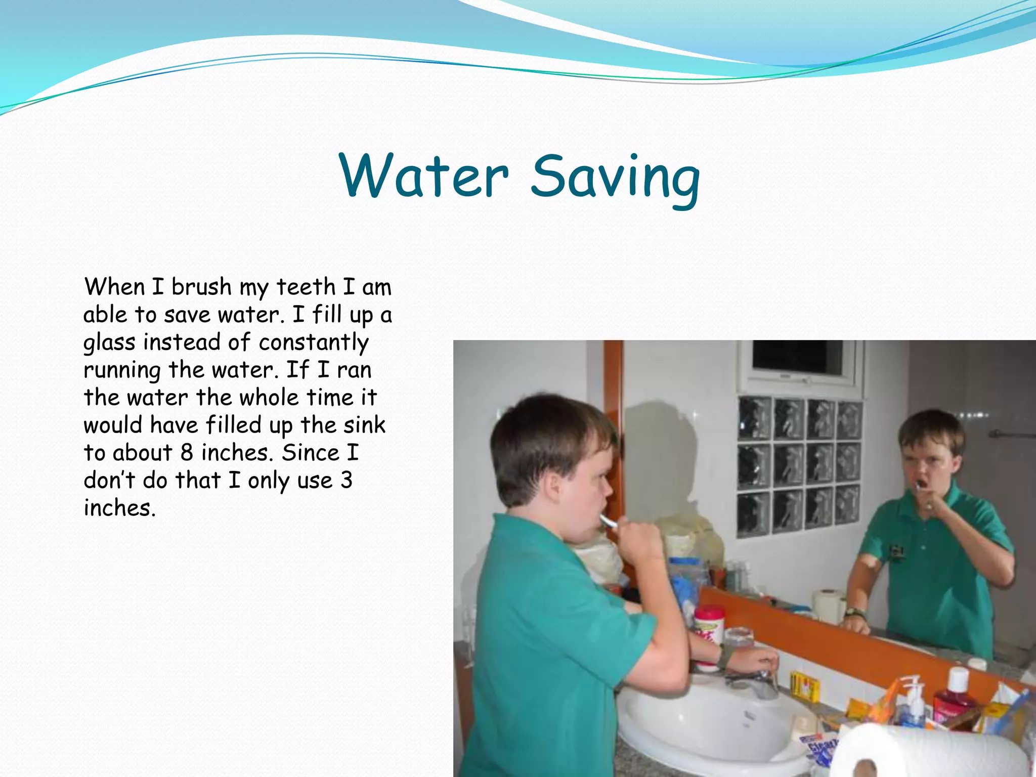 Water SavingWhen I brush my teeth I am able to save water. I fill up a glass instead of constantly running the water. If I ran the water the whole time it would have filled up the sink to about 8 inches. Since I don’t do that I only use 3 inches.
