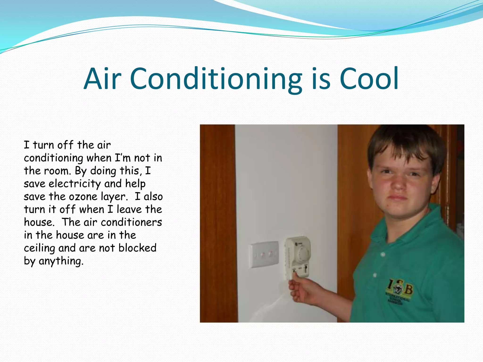 Air Conditioning is CoolI turn off the air conditioning when I’m not in the room. By doing this, I save electricity and help save the ozone layer.  I also turn it off when I leave the house.  The air conditioners in the house are in the ceiling and are not blocked by anything.  