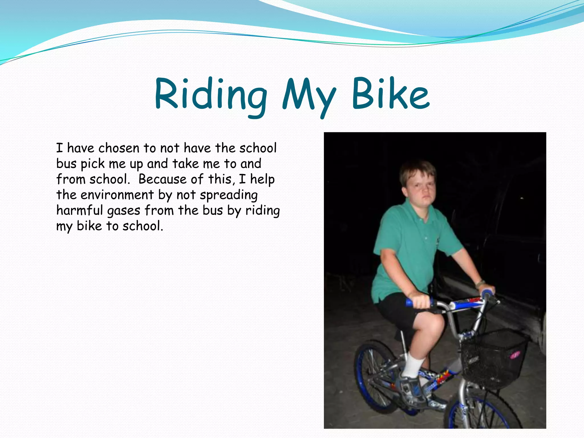 Riding My BikeI have chosen to not have the school bus pick me up and take me to and from school.  Because of this, I help the environment by not spreading harmful gases from the bus by riding my bike to school.