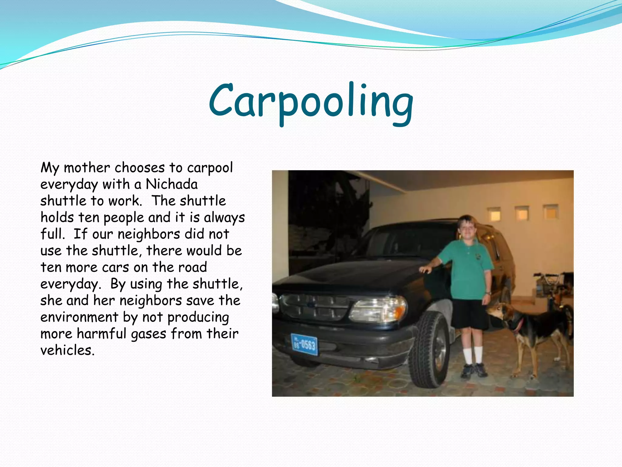 CarpoolingMy mother chooses to carpool everyday with a Nichada shuttle to work.  The shuttle holds ten people and it is always full.  If our neighbors did not use the shuttle, there would be ten more cars on the road everyday.  By using the shuttle, she and her neighbors save the environment by not producing more harmful gases from their vehicles.