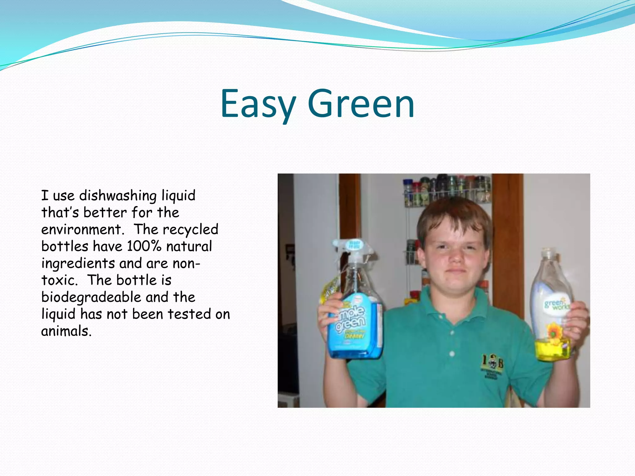 Easy GreenI use dishwashing liquid that’s better for the environment.  The recycled bottles have 100% natural ingredients and are non-toxic.  The bottle is biodegradeable and the liquid has not been tested on animals.