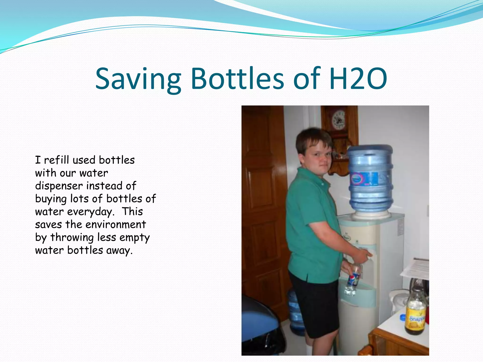 Saving Bottles of H2OI refill used bottles with our water dispenser instead of buying lots of bottles of water everyday.  This saves the environment by throwing less empty water bottles away.