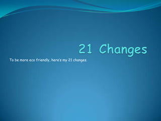 21 Changes To be more eco friendly, here’s my 21 changes. 