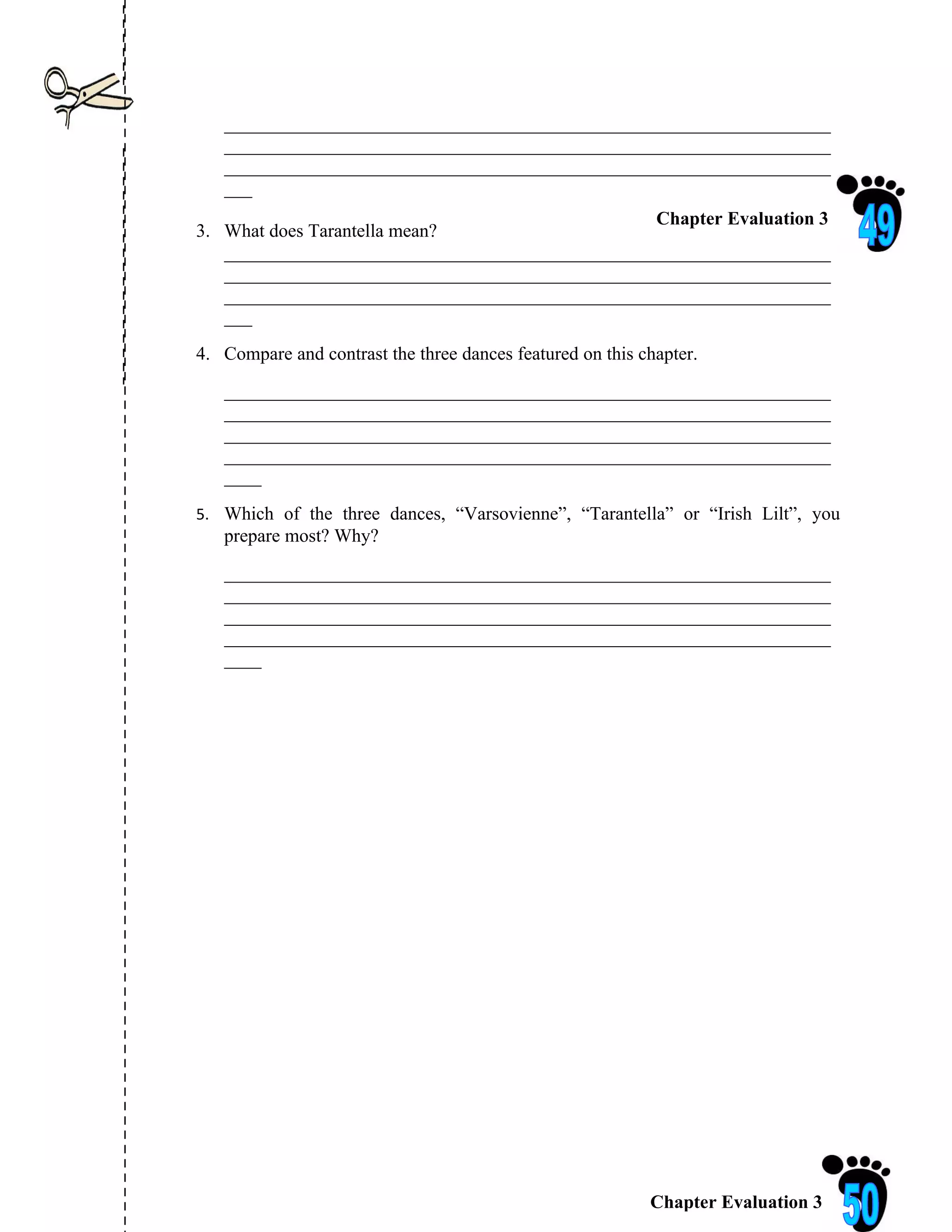 _________________________________________________________________
   _________________________________________________________________
   _________________________________________________________________
   ___
                                                 Chapter Evaluation 3
3. What does Tarantella mean?
   _________________________________________________________________
   _________________________________________________________________
   _________________________________________________________________
   ___
4. Compare and contrast the three dances featured on this chapter.
   _________________________________________________________________
   _________________________________________________________________
   _________________________________________________________________
   _________________________________________________________________
   ____
5. Which of the three dances, “Varsovienne”, “Tarantella” or “Irish Lilt”, you
   prepare most? Why?
   _________________________________________________________________
   _________________________________________________________________
   _________________________________________________________________
   _________________________________________________________________
   ____




                                                           Chapter Evaluation 3
 