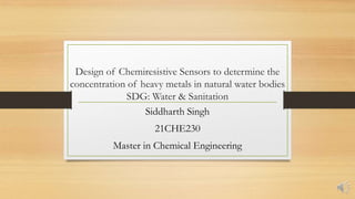 Design of Chemiresistive Sensors to determine the
concentration of heavy metals in natural water bodies
SDG: Water & Sanitation
Siddharth Singh
21CHE230
Master in Chemical Engineering
 