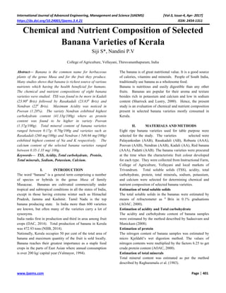 International Journal of Advanced Engineering, Management and Science (IJAEMS) [Vol-3, Issue-4, Apr- 2017]
https://dx.doi.org/10.24001/ijaems.3.4.21 ISSN: 2454-1311
www.ijaems.com Page | 401
Chemical and Nutrient Composition of Selected
Banana Varieties of Kerala
Siji S*, Nandini P.V
College of Agriculture, Vellayani, Thiruvananthapuram, India
Abstract— Banana is the common name for herbaceous
plants of the genus Musa and for the fruit they produce.
Many studies shows that banana is richest source of various
nutrients which having the health beneficial for humans.
The chemical and nutrient compositions of eight banana
varieties were studied. TSS was found to be more in Kadali
(23.900
Brix) followed by Rasakadali (23.830
Brix) and
Nendran (220
Brix). Maximum Acidity was noticed in
Poovan (1.28%). The variety Nendran exhibited highest
carbohydrate content (41.33g/100g) where as protein
content was found to be higher in variety Poovan
(1.37g/100g). Total mineral content of banana varieties
ranged between 0.17g- 0.70g/100g and varieties such as
Rasakadali (260 mg/100g) and Nendran ( 546.66 mg/100g)
exhibited highest content of Na and K respectively. The
calcium content of the selected banana varieties ranged
between 0.35-1.35 mg/ 100g.
Keywords— TSS, Acidity, Total carbohydrate, Protein,
Total minerals, Sodium, Potassium, Calcium.
I. INTRODUCTION
The word “banana” is a general term comprising a number
of species or hybrids in the genus Musa of family
Musaceae. Bananas are cultivated commercially under
tropical and subtropical conditions in all the states of India,
except in those having extreme winter such as Himachal
Pradesh, Jammu and Kashmir. Tamil Nadu is the top
banana producing state. In India more than 600 varieties
are known, but often many of the varieties carry a lot of
synonyms.
India ranks first in production and third in area among fruit
crops (DAC, 2014). Total production of banana in Kerala
was 472.93 tons (NHB, 2014).
Nationally, Kerala occupies 50 per cent of the total area of
banana and maximum quantity of the fruit is sold locally.
Banana reaches their greatest importance as a staple food
crops in the parts of East Asian where annual consumption
is over 200 kg/ capital year (Valmayor, 1994).
The banana is of great nutritional value. It is a good source
of calories, vitamins and minerals. People of South India,
traditionally use banana as a wholesome food.
Banana is nutritious and easily digestible than any other
fruits. Bananas are popular for their aroma and texture
besides rich in potassium and calcium and low in sodium
content (Sharrock and Lustry, 2000). Hence, the present
study is an evaluation of chemical and nutrient composition
present in selected banana varieties mostly consumed in
Kerala.
II. MATERIALS AND METHODS
Eight ripe banana varieties used for table purpose were
selected for the study. The varieties selected were
Palayankodan (AAB), Rasakadali (AB), Robusta (AAA),
Poovan (AAB), Nendran (AAB), Kadali (AA), Red banana
(AAA), Padatti (AAB). The banana varieties were procured
at the time when the characteristic fruit colour developed
for each type. They were collected from Instructional Farm,
College of Agriculture, Vellayani and local markets of
Trivandrum. Total soluble solids (TSS), acidity, total
carbohydrate, protein, total minerals, sodium, potassium,
and calcium were selected for determining chemical and
nutrient composition of selected banana varieties.
Estimation of total soluble solids
The total soluble solids in the bananas were estimated by
means of refractometer as 0
Brix in 0.1% graduations
(AOAC, 2000).
Estimation of acidity and Total carbohydrate
The acidity and carbohydrate content of banana samples
were estimated by the method described by Sadasivam and
Manickam (2008).
Estimation of protein
The nitrogen content of banana samples was estimated by
micro Kjeldahl’s wet digestion method. The values of
nitrogen contents were multiplied by the factors 6.25 to get
crude protein content (AOAC, 2000).
Estimation of total minerals
Total mineral content was estimated as per the method
described by Raghuramalu et al. (1983).
 