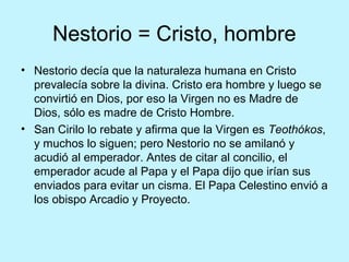 Nestorio = Cristo, hombre
• Nestorio decía que la naturaleza humana en Cristo
prevalecía sobre la divina. Cristo era hombre y luego se
convirtió en Dios, por eso la Virgen no es Madre de
Dios, sólo es madre de Cristo Hombre.
• San Cirilo lo rebate y afirma que la Virgen es Teothókos,
y muchos lo siguen; pero Nestorio no se amilanó y
acudió al emperador. Antes de citar al concilio, el
emperador acude al Papa y el Papa dijo que irían sus
enviados para evitar un cisma. El Papa Celestino envió a
los obispo Arcadio y Proyecto.
 