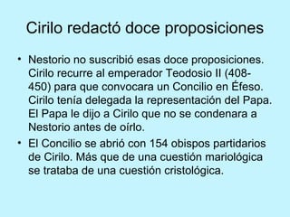 Cirilo redactó doce proposiciones
• Nestorio no suscribió esas doce proposiciones.
Cirilo recurre al emperador Teodosio II (408-
450) para que convocara un Concilio en Éfeso.
Cirilo tenía delegada la representación del Papa.
El Papa le dijo a Cirilo que no se condenara a
Nestorio antes de oírlo.
• El Concilio se abrió con 154 obispos partidarios
de Cirilo. Más que de una cuestión mariológica
se trataba de una cuestión cristológica.
 