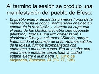 Al termino la sesión se produjo una
manifestación del pueblo de Éfeso:
• El pueblo entero, desde las primeras horas de la
mañana hasta la noche, permaneció ansioso en
espera de la resolución… cuando se supo que
el autor de las blasfemias había sido depuesto
(Nestorio), todos a una voz comenzaron a
glorificar a Dios y a aclamar al Sínodo, porque
había caído el enemigo de la fe. Apenas salidos
de la Iglesia, fuimos acompañados con
antorchas a nuestras casas. Era de noche: con
antorchas a nuestras casas toda la ciudad
estaba alegre e iluminada. S. Cirilo de
Alejandría, Epistolae, 24 (PG 77, 138).
 