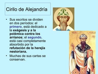 Cirilo de Alejandría
• Sus escritos se dividen
en dos períodos: el
primero, está dedicado a
la exégesis y a la
polémica contra los
arrianos; el segundo,
está casi completamente
absorbido por la
refutación de la herejía
nestoriana.
• Muchas de sus cartas se
conservan.
 