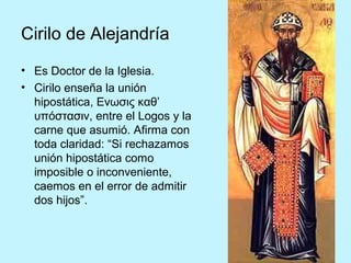 Cirilo de Alejandría
• Es Doctor de la Iglesia.
• Cirilo enseña la unión
hipostática, Ενωσις καθ’
υπόστασιν, entre el Logos y la
carne que asumió. Afirma con
toda claridad: “Si rechazamos
unión hipostática como
imposible o inconveniente,
caemos en el error de admitir
dos hijos”.
 