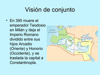 Visión de conjunto
• En 395 muere el
emperador Teodosio
en Milán y deja el
Imperio Romano
dividido entre sus
hijos Arcadio
(Oriente) y Honorio
(Occidente), y se
traslada la capital a
Constantinopla.
 