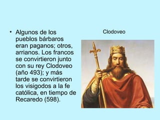 • Algunos de los
pueblos bárbaros
eran paganos; otros,
arrianos. Los francos
se convirtieron junto
con su rey Clodoveo
(año 493); y más
tarde se convirtieron
los visigodos a la fe
católica, en tiempo de
Recaredo (598).
Clodoveo
 