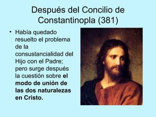 Después del Concilio de
Constantinopla (381)
• Había quedado
resuelto el problema
de la
consustancialidad del
Hijo con el Padre;
pero surge después
la cuestión sobre el
modo de unión de
las dos naturalezas
en Cristo.
 