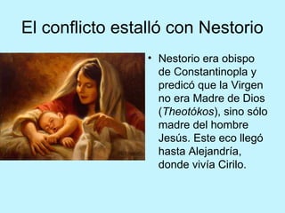 El conflicto estalló con Nestorio
• Nestorio era obispo
de Constantinopla y
predicó que la Virgen
no era Madre de Dios
(Theotókos), sino sólo
madre del hombre
Jesús. Este eco llegó
hasta Alejandría,
donde vivía Cirilo.
 