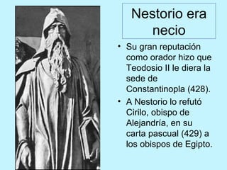 Nestorio era
necio
• Su gran reputación
como orador hizo que
Teodosio II le diera la
sede de
Constantinopla (428).
• A Nestorio lo refutó
Cirilo, obispo de
Alejandría, en su
carta pascual (429) a
los obispos de Egipto.
 