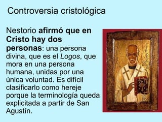 Controversia cristológica
Nestorio afirmó que en
Cristo hay dos
personas: una persona
divina, que es el Logos, que
mora en una persona
humana, unidas por una
única voluntad. Es difícil
clasificarlo como hereje
porque la terminología queda
explicitada a partir de San
Agustín.
 