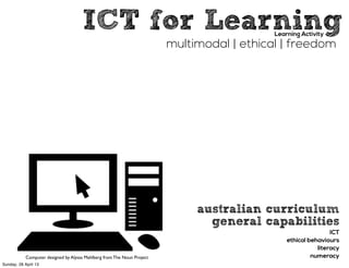 ICT for LearningLearning Activity
multimodal | ethical | freedom
Computer designed by Alyssa Mahlberg from The Noun Project
australian curriculum
general capabilities
ICT
ethical behaviours
literacy
numeracy
Sunday, 28 April 13
 