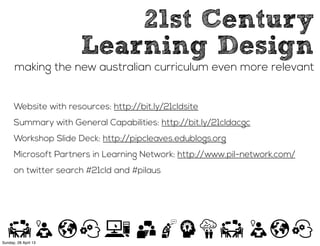 21st Century
Learning Design
making the new australian curriculum even more relevant
Website with resources: http://bit.ly/21cldsite
Summary with General Capabilities: http://bit.ly/21cldacgc
Workshop Slide Deck: http://pipcleaves.edublogs.org
Microsoft Partners in Learning Network: http://www.pil-network.com/
on twitter search #21cld and #pilaus
Sunday, 28 April 13
 
