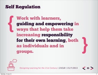 Designing Learning for the 21st Century | 21CLD | 15/7/2013 11
{Work with learners,
guiding and empowering in
ways that help them take
increasing responsibility
for their own learning, both
as individuals and in
groups.
}
Self Regulation
11Saturday, 13 July 13
 