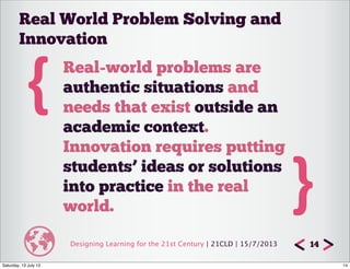 Designing Learning for the 21st Century | 21CLD | 15/7/2013 14
{ Real-world problems are
authentic situations and
needs that exist outside an
academic context.
Innovation requires putting
students’ ideas or solutions
into practice in the real
world. }
Real World Problem Solving and
Innovation
14Saturday, 13 July 13
 