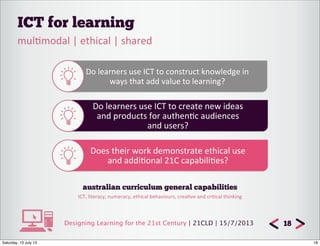 Designing Learning for the 21st Century | 21CLD | 15/7/2013
ICT for learning
18
mul7modal	
  |	
  ethical	
  |	
  shared
Do	
  learners	
  use	
  ICT	
  to	
  construct	
  knowledge	
  in
ways	
  that	
  add	
  value	
  to	
  learning?
Do	
  learners	
  use	
  ICT	
  to	
  create	
  new	
  ideas
and	
  products	
  for	
  authen7c	
  audiences
and	
  users?
Does	
  their	
  work	
  demonstrate	
  ethical	
  use
and	
  addi7onal	
  21C	
  capabili7es?
australian curriculum general capabilities
ICT,	
  literacy,	
  numeracy,	
  ethical	
  behaviours,	
  crea8ve	
  and	
  cri8cal	
  thinking
18Saturday, 13 July 13
 