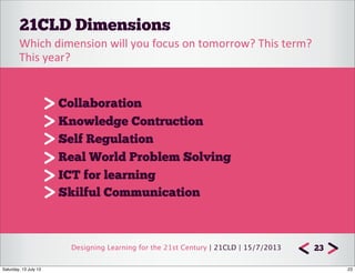 Designing Learning for the 21st Century | 21CLD | 15/7/2013
21CLD Dimensions
23
Collaboration
Knowledge Contruction
Self Regulation
Real World Problem Solving
ICT for learning
Skilful Communication	
  
Which	
  dimension	
  will	
  you	
  focus	
  on	
  tomorrow?	
  This	
  term?	
  
This	
  year?
23Saturday, 13 July 13
 
