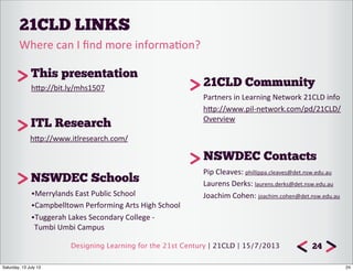 Designing Learning for the 21st Century | 21CLD | 15/7/2013
21CLD LINKS
24
•Merrylands	
  East	
  Public	
  School
•Campbelltown	
  Performing	
  Arts	
  High	
  School
•Tuggerah	
  Lakes	
  Secondary	
  College	
  -­‐	
  	
  	
  
Tumbi	
  Umbi	
  Campus
Where	
  can	
  I	
  ﬁnd	
  more	
  informa7on?	
  
NSWDEC Schools
21CLD Community
Partners	
  in	
  Learning	
  Network	
  21CLD	
  info
hTp://www.pil-­‐network.com/pd/21CLD/
Overview	
  
This presentation
NSWDEC Contacts
ITL Research
hTp://bit.ly/mhs1507	
  
Pip	
  Cleaves:	
  phillippa.cleaves@det.nsw.edu.au
Laurens	
  Derks:	
  laurens.derks@det.nsw.edu.au	
  
Joachim	
  Cohen:	
  joachim.cohen@det.nsw.edu.au	
  
hTp://www.itlresearch.com/
24Saturday, 13 July 13
 