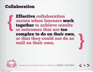 Designing Learning for the 21st Century | 21CLD | 15/7/2013 5
{
Effective collaboration
occurs when learners work
together to achieve results
or outcomes that are too
complex to do on their own,
or that they could not do as
well on their own. }
Collaboration
5Saturday, 13 July 13
 