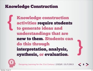 Designing Learning for the 21st Century | 21CLD | 15/7/2013 8
{ Knowledge construction
activities require students
to generate ideas and
understandings that are
new to them. Students can
do this through
interpretation, analysis,
synthesis, or evaluation.
}
Knowledge Construction
8Saturday, 13 July 13
 